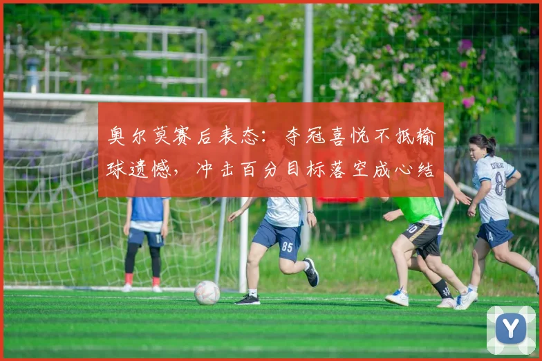 奥尔莫赛后表态:夺冠喜悦不抵输球遗憾,冲击百分目标落空成心结