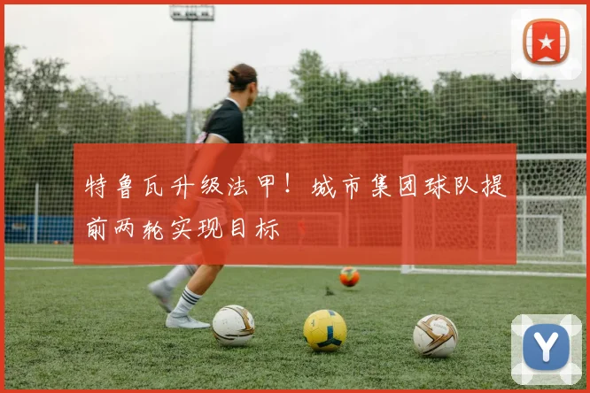 特鲁瓦升级法甲！城市集团球队提前两轮实现目标