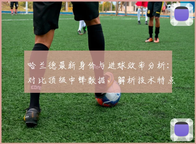 哈兰德最新身价与进球效率分析：对比顶级中锋数据，解析技术特点与综合排名