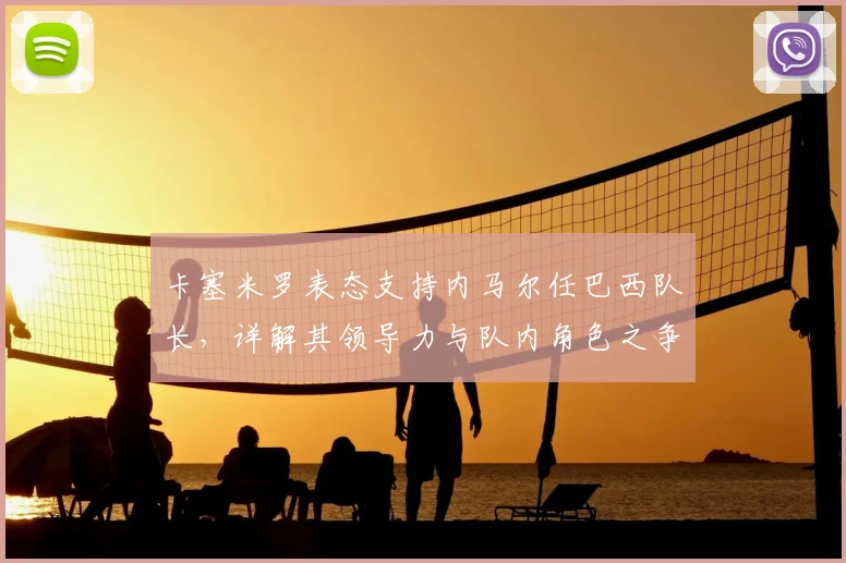 卡塞米罗表态支持内马尔任巴西队长,详解其领导力与队内角色之争