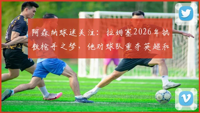 阿森纳球迷关注：拉姆塞2026年执教枪手之梦，他对球队重夺英超和欧冠冠军的坚定信念与前景分析