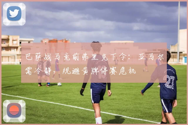 巴萨战马竞前弗里克下令:亚马尔需冷静,规避黄牌停赛危机
