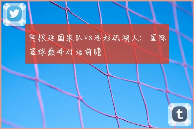 阿根廷国家队vs洛杉矶湖人:国际篮球巅峰对话前瞻