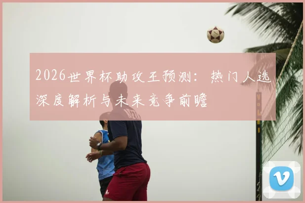 2026世界杯助攻王预测：热门人选深度解析与未来竞争前瞻