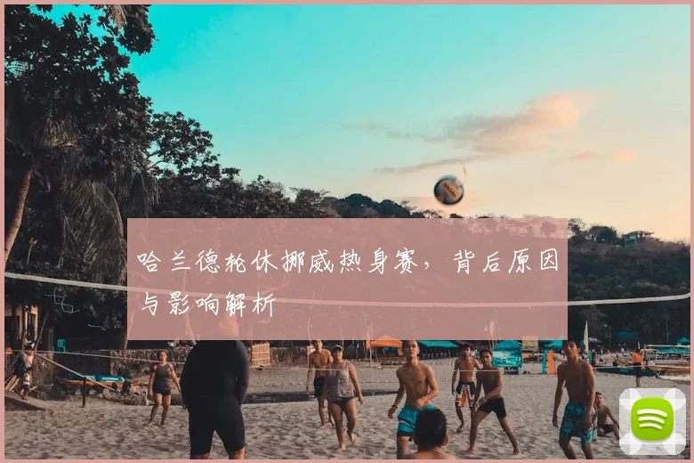 哈兰德轮休挪威热身赛，背后原因与影响解析