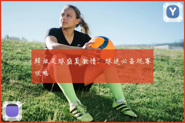 释放足球盛夏激情:球迷必备观赛攻略