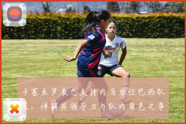 卡塞米罗表态支持内马尔任巴西队长，详解其领导力与队内角色之争