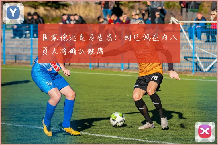 国家德比皇马告急：姆巴佩在内八员大将确认缺席