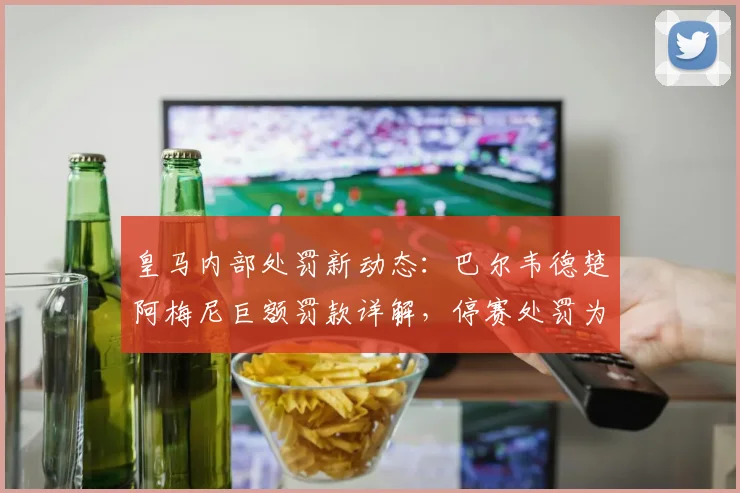 皇马内部处罚新动态:巴尔韦德楚阿梅尼巨额罚款详解,停赛处罚为何被排除?