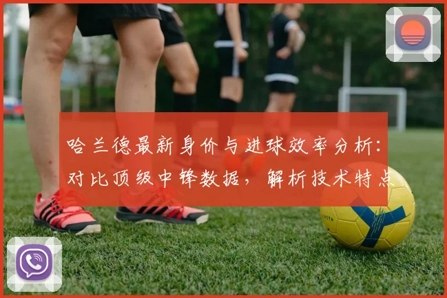 哈兰德最新身价与进球效率分析:对比顶级中锋数据,解析技术特点与综合排名