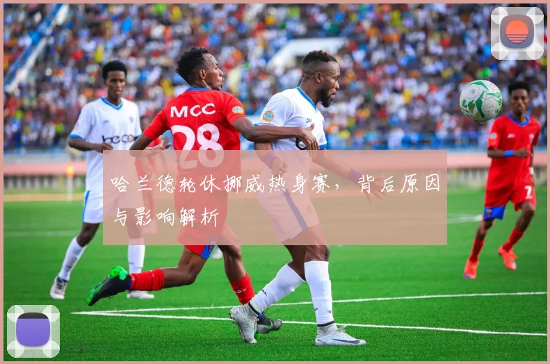 哈兰德轮休挪威热身赛，背后原因与影响解析