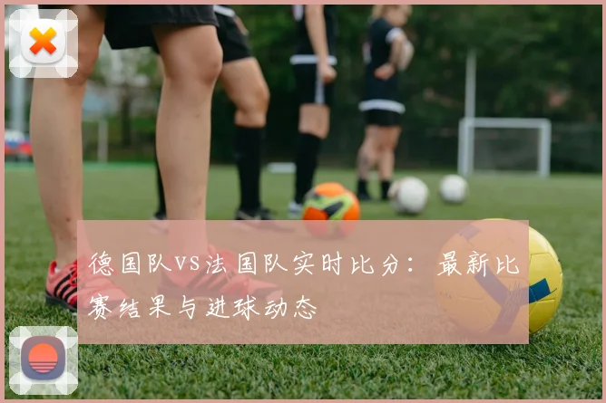 德国队vs法国队实时比分:最新比赛结果与进球动态